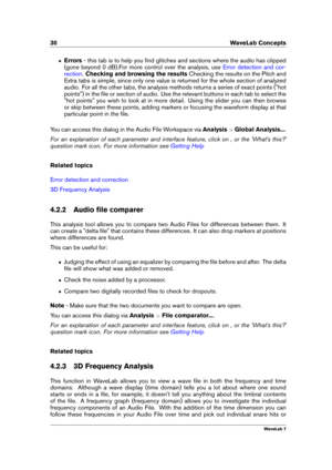 Page 4430 WaveLab Concepts
ˆ Errors- this tab is to help you ﬁnd glitches and sections where the audio has clipped
(gone beyond 0 dB).For more control over the analysis, use
Error detection and cor-
rection
.Checking and browsing the results Checking the results on the Pitch and
Extra tabs is simple, since only one value is returned for the whole section of analyzed
audio. For all the other tabs, the analysis methods returns a series of exact points ("hot
points") in the ﬁle or section of audio. Use the...