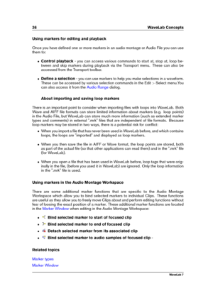 Page 5036 WaveLab Concepts
Using markers for editing and playback
Once you have deﬁned one or more markers in an audio montage or Audio File you can use
them to:
ˆ Control playback - you can access various commands to start at, stop at, loop be-
tween and skip markers during playback via the Transport menu. These can also be
accessed from the Transport toolbar.
ˆ Deﬁne a selection - you can use markers to help you make selections in a waveform.
These can be accessed by various selection commands in the Edit...