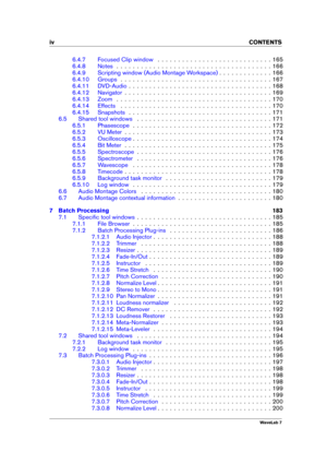 Page 6iv CONTENTS
6.4.7 Focused Clip window . . . . . . . . . . . . . . . . . . . . . . . . . . . . 165
6.4.8 Notes . . . . . . . . . . . . . . . . . . . . . . . . . . . . . . . . . . . . . . 166
6.4.9 Scripting window (Audio Montage Workspace) . . . . . . . . . . . . . 166
6.4.10 Groups . . . . . . . . . . . . . . . . . . . . . . . . . . . . . . . . . . . . . 167
6.4.11 DVD-Audio . . . . . . . . . . . . . . . . . . . . . . . . . . . . . . . . . . . 168
6.4.12 Navigator . . . . . . . . . . . . . . . . . . . ....