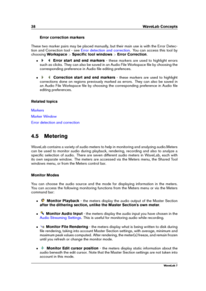 Page 5238 WaveLab Concepts
Error correction markers
These two marker pairs may be placed manually, but their main use is with the Error Detec-
tion and Correction tool - see
Error detection and correction . You can access this tool by
choosing Workspace >Speciﬁc tool windows >Error Correction .
ˆ Error start and end markers - these markers are used to highlight errors
such as clicks. They can also be saved in an Audio File Workspace ﬁle by choosing the
corresponding preference in Audio ﬁle editing prefences.
ˆ...