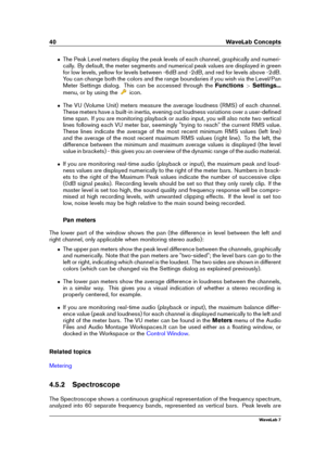 Page 5440 WaveLab Concepts
ˆ The Peak Level meters display the peak levels of each channel, graphically and numeri-
cally. By default, the meter segments and numerical peak values are displayed in green
for low levels, yellow for levels between -6dB and -2dB, and red for levels above -2dB.
You can change both the colors and the range boundaries if you wish via the Level/Pan
Meter Settings dialog. This can be accessed through the Functions>Settings...
menu, or by using the
icon.
ˆ The VU (Volume Unit) meters...