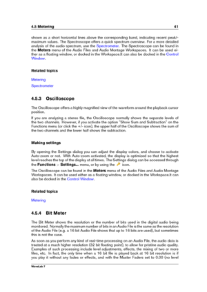 Page 554.5 Metering 41
shown as a short horizontal lines above the corresponding band, indicating recent peak/-
maximum values. The Spectroscope offers a quick spectrum overview. For a more detailed
analysis of the audio spectrum, use the
Spectrometer . The Spectroscope can be found in
the Meters menu of the Audio Files and Audio Montage Workspaces. It can be used ei-
ther as a ﬂoating window, or docked in the Workspace.It can also be docked in the
Control
Window
.
Related topics
Metering
Spectrometer
4.5.3...