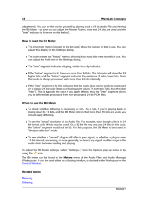 Page 5642 WaveLab Concepts
adjustment). You can try this out for yourself by playing back a 16 bit Audio File and viewing
the Bit Meter - as soon as you adjust the Master Faders, note that 24 bits are used and the
"inter" indicator is lit (more on this below).
How to read the Bit Meter
ˆ The innermost meters (closest to the bit scale) show the number of bits in use. You can
adjust this display in the Settings dialog.
ˆ The outer meters are "history" meters, showing how many bits were recently in...