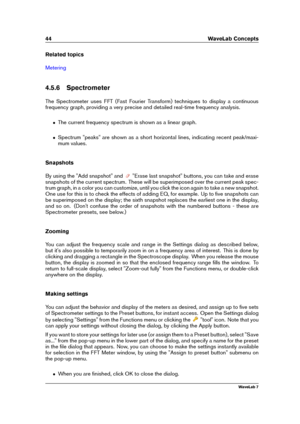 Page 5844 WaveLab Concepts
Related topics
Metering
4.5.6 Spectrometer
The Spectrometer uses FFT (Fast Fourier Transform) techniques to display a continuous
frequency graph, providing a very precise and detailed real-time frequency analysis.
ˆ The current frequency spectrum is shown as a linear graph.
ˆ Spectrum "peaks" are shown as a short horizontal lines, indicating recent peak/maxi-
mum values.
Snapshots
By using the "Add snapshot" and
"Erase last snapshot" buttons, you can take and...