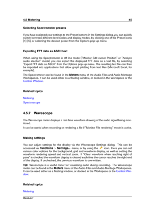 Page 594.5 Metering 45
Selecting Spectrometer presets
If you have assigned your settings to the Preset buttons in the Settings dialog, you can quickly
switch between different level scales and display modes, by clicking one of the Preset icons
[1]-[5], or selecting the desired preset from the Options pop-up menu.
Exporting FFT data as ASCII text
When using the Spectrometer in off-line mode ("Monitor Edit cursor Position" or "Analyze
audio election" mode) you can export the displayed FFT data as...