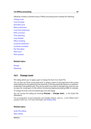Page 614.6 Ofﬂine processing 47
WaveLab contains a powerful array of ofﬂine processing tools including the following:
Change Level
Level envelope
Normalize Level
Silence Generator
Loop Tone Uniformizer
Pitch correction
Time stretching
Loop Tweaker
Effect morphing
Loudness distribution
Loudness normalizer
Pan Normalizer
Pitch bend
Pitch quantize
Related topics
Presets
Rendering
4.6.1 Change Level
This dialog allows you to apply a gain to change the level of an Audio File.
You can also use "Find current peak...