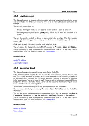 Page 6248 WaveLab Concepts
4.6.2 Level envelope
This dialog allows you to create a volume envelope which can be applied to a selected range
or a whole Audio File. This could be useful if you need to even-out loud and quiet parts, for
example.
You can edit the envelope by:
ˆ Double clicking on the line to add a point: double click on a point to remove it.
ˆ Selecting multiple points (using [Shift]click) allows you to move the selection as a
group.
You can also use the controls to delete or reset points in the...