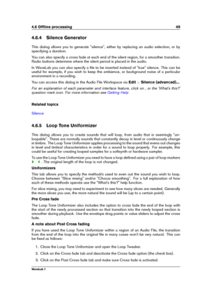 Page 634.6 Ofﬂine processing 49
4.6.4 Silence Generator
This dialog allows you to generate "silence", either by replacing an audio selection, or by
specifying a duration.
You can also specify a cross fade at each end of the silent region, for a smoother transition.
Radio buttons determine where the silent period is placed in the audio.
In WaveLab you can also specify a ﬁle to be inserted instead of "true" silence. This can be
useful for example, if you wish to keep the ambience, or background...