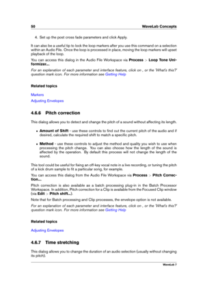 Page 6450 WaveLab Concepts
4. Set up the post cross fade parameters and click Apply.
It can also be a useful tip to lock the loop markers after you use this command on a selection
within an Audio File. Once the loop is processed in place, moving the loop markers will upset
playback of the loop.
You can access this dialog in the Audio File Workspace via Process>Loop Tone Uni-
formizer... .
For an explanation of each parameter and interface feature, click on , or the 'What's this?'
question mark icon....