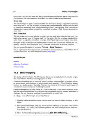 Page 6652 WaveLab Concepts
loop points. You can also leave this dialog window open and manually adjust the position of
the markers in the main waveform windows if you need to make large adjustments.
Cross fade
This tab allows you to apply a cross fade at the end of a loop by mixing a copy of the beginning
of the loop with it. This can be useful to smooth the transition between the end of a loop and
its beginning - especially when using material that doesn't naturally loop. Use the envelope
drag points or...
