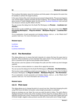 Page 6854 WaveLab Concepts
The Loudness Normalizer raises the loudness and limits peaks in the signal at the same time
(if needed), to achieve the target loudness.
In the case of stereo ﬁles, both channels are processed independently. This process happens
over several stages; analysis precedes the ﬁnal rendering. The Loudness Normalizer dialog
gives access to useful statistics about the ﬁle and the
Loudness distribution tool, and you
can choose to remove any DC offset in the ﬁle.
You can access this dialog from...