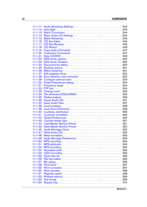 Page 8vi CONTENTS
11.1.11 Audio Streaming Settings . . . . . . . . . . . . . . . . . . . . . . . . . . 242
11.1.12 Auto Split . . . . . . . . . . . . . . . . . . . . . . . . . . . . . . . . . . . . 243
11.1.13 Batch Conversion . . . . . . . . . . . . . . . . . . . . . . . . . . . . . . . 244
11.1.14 Basic Audio CD Settings . . . . . . . . . . . . . . . . . . . . . . . . . . 244
11.1.15 Batch Renaming . . . . . . . . . . . . . . . . . . . . . . . . . . . . . . . 245
11.1.16 CD Text Editor . . . . . . . . . . ....