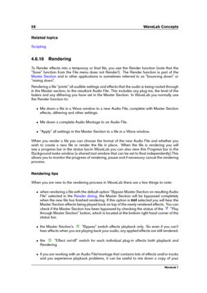 Page 7258 WaveLab Concepts
Related topics
Scripting
4.6.16 Rendering
To Render effects into a temporary or ﬁnal ﬁle, you use the Render function (note that the
"Save" function from the File menu does not Render!). The Render function is part of the
Master Section and in other applications is sometimes referred to as "bouncing down" or
"mixing down".
Rendering a ﬁle "prints" all audible settings and effects that the audio is being routed through
in the Master section, to the...