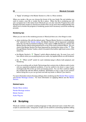 Page 7662 WaveLab Concepts
ˆ "Apply" all settings in the Master Section to a ﬁle in a Wave window.
When you render a ﬁle you can choose the format of the new Audio File and whether you
wish to create a new ﬁle or render the ﬁle in place. When the ﬁle is rendering you will
see a progress bar in the status bar.In WaveLab you can also view this Progress bar in the
Background tasks window (a shared tool window that can be set to ﬂoat independently).This
allows you to monitor the progress of rendering, pause...