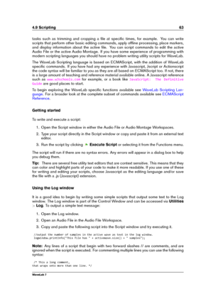 Page 774.9 Scripting 63
tasks such as trimming and cropping a ﬁle at speciﬁc times, for example. You can write
scripts that perform other basic editing commands, apply ofﬂine processing, place markers,
and display information about the active ﬁle. You can script commands to edit the active
Audio File or the active Audio Montage. If you have some experience of programming with
modern scripting languages you should have no problem writing utility scripts for WaveLab.
The WaveLab Scripting language is based on...