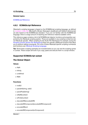 Page 854.9 Scripting 71
Related topics
ECMAScript Reference
4.9.2 ECMAScript Reference
WaveLab's scripting language is based on the ECMAScript scripting language, as deﬁned
in
standard ECMA-262 Microsoft's JScript, Netscape's JavaScript and Adobe's Actionscript
are also based on the ECMAScript standard. If you are not familiar with the ECMAScript
language, there is a large amount of teaching and reference material available online.
This reference page contains a list of all ECMAScript objects,...