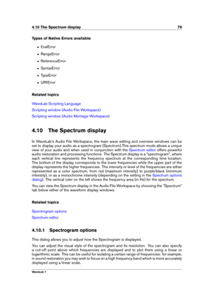 Page 934.10 The Spectrum display 79
Types of Native Errors available
ˆ EvalError
ˆ RangeError
ˆ ReferenceError
ˆ SyntaxError
ˆ TypeError
ˆ URIError
Related topics
WaveLab Scripting Language
Scripting window (Audio File Workspace)
Scripting window (Audio Montage Workspace)
4.10 The Spectrum display
In WaveLab's Audio File Workspace, the main wave editing and overview windows can be
set to display your audio as a spectrogram (Spectrum).This spectrum mode allows a unique
view of your audio and when used in...