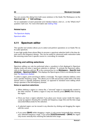 Page 9480 WaveLab Concepts
You can access this dialog from both wave windows in the Audio File Workspace via the
Spectrum tab >
Edit settings....
For an explanation of each parameter and interface feature, click on , or the 'What's this?'
question mark icon. For more information see
Getting Help
Related topics
The Spectrum display
Spectrum editor
4.11 Spectrum editor
This speciﬁc tool window allows you to select and perform operations on an Audio File via
its audio spectrum.
It uses high quality...