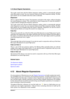 Page 974.12 About Regular Expressions 83
This mode works best with the Inﬁnite steepness setting, which is automatically selected
when Blur peaks is used. You can, however, freely set any Filter steepness setting. The ﬁlter
type options are not available when this mode is selected.
Dispersion
This is a special ﬁlter that "smears" the dynamics and pitch of the region, without changing
the actual frequency content. This works best on lower frequencies, to mask the identity of
a signal without changing the...