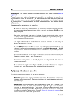 Page 10288 WaveLab Conceptos
de espectro ). Esto muestra el espectrograma si todavía no está visible (consulte
Visor de
espectro
).
Para seleccionar una región, señale y arrastre para deﬁnir un rectángulo. La selección de
región deﬁne un rango de frecuencias y de tiempo especíﬁcos. De este modo, se puede
editar y procesar audio en el dominio de tiempo y el dominio de una determinada frecuencia
en contraposición a la edición estándar de ondas, que siempre opera en el dominio de toda
la frecuencia.
Notas sobre las...
