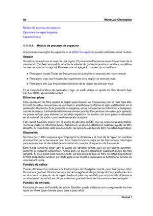 Page 10490 WaveLab Conceptos
Modos de proceso de espectro
Opciones de espectrograma
Espectrómetro
4.11.0.1. Modos de proceso de espectro
Al procesar una región de espectro en el
Editor de espectro pueden utilizarse varios modos:
Apagar
Se utiliza para atenuar el nivel de una región. El parámetro Ganancia especiﬁca el nivel de la
atenuación (también es posible establecer valores de ganancia positivos, es decir, ampliﬁcar
las frecuencias en la región). Para ejecutar el apagado hay tres tipos de ﬁltros:
Filtro paso...