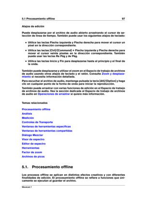 Page 1115.1 Procesamiento ofﬂine 97
Atajos de edición
Puede desplazarse por el archivo de audio abierto arrastrando el cursor de se-
lección de línea de tiempo. También puede usar los siguientes atajos de teclado:
Utilice las teclas Flecha izquierda y Flecha derecha para mover el cursor un
píxel en la dirección correspondiente.
Utilice las teclas [Ctrl]/[Command] + Flecha izquierda y Flecha derecha para
mover el cursor veinte píxeles en la dirección correspondiente. También
puede usar las teclas Re Pág y Av...