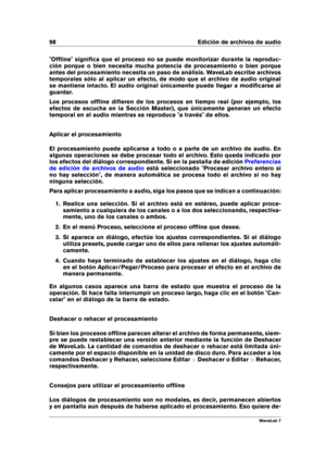 Page 11298 Edición de archivos de audio
"Ofﬂine" signiﬁca que el proceso no se puede monitorizar durante la reproduc-
ción porque o bien necesita mucha potencia de procesamiento o bien porque
antes del procesamiento necesita un paso de análisis. WaveLab escribe archivos
temporales sólo al aplicar un efecto, de modo que el archivo de audio original
se mantiene intacto. El audio original únicamente puede llegar a modiﬁcarse al
guardar.
Los procesos ofﬂine diﬁeren de los procesos en tiempo real (por...