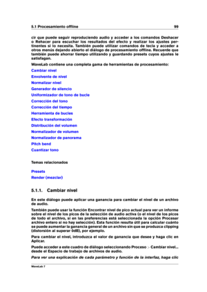 Page 1135.1 Procesamiento ofﬂine 99
cir que puede seguir reproduciendo audio y acceder a los comandos Deshacer
o Rehacer para escuchar los resultados del efecto y realizar los ajustes per-
tinentes si lo necesita. También puede utilizar comandos de tecla y acceder a
otros menús dejando abierto el diálogo de procesamiento ofﬂine. Recuerde que
también puede ahorrar tiempo utilizando y guardando presets cuyos ajustes le
satisfagan.
WaveLab contiene una completa gama de herramientas de procesamiento:
Cambiar nivel...