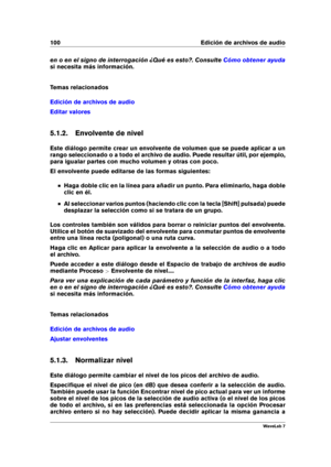 Page 114100 Edición de archivos de audio
en o en el signo de interrogación ¿Qué es esto?. Consulte Cómo obtener ayuda
si necesita más información.
Temas relacionados
Edición de archivos de audio
Editar valores
5.1.2. Envolvente de nivel
Este diálogo permite crear un envolvente de volumen que se puede aplicar a un
rango seleccionado o a todo el archivo de audio. Puede resultar útil, por ejemplo,
para igualar partes con mucho volumen y otras con poco.
El envolvente puede editarse de las formas siguientes:
Haga...