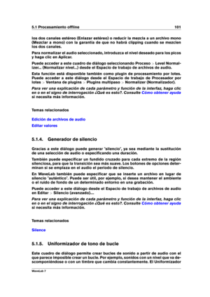 Page 1155.1 Procesamiento ofﬂine 101
los dos canales estéreo (Enlazar estéreo) o reducir la mezcla a un archivo mono
(Mezclar a mono) con la garantía de que no habrá clipping cuando se mezclen
los dos canales.
Para normalizar el audio seleccionado, introduzca el nivel deseado para los picos
y haga clic en Aplicar.
Puede acceder a este cuadro de diálogo seleccionando Proceso >Level Normal-
izer... (Normalizar nivel...) desde el Espacio de trabajo de archivos de audio.
Esta función está disponible también como...