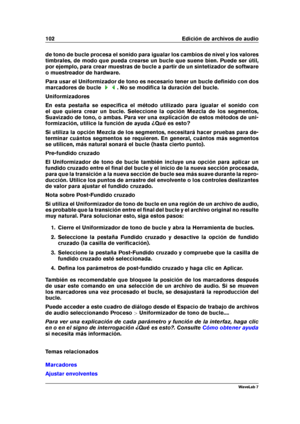 Page 116102 Edición de archivos de audio
de tono de bucle procesa el sonido para igualar los cambios de nivel y los valores
timbrales, de modo que pueda crearse un bucle que suene bien. Puede ser útil,
por ejemplo, para crear muestras de bucle a partir de un sintetizador de software
o muestreador de hardware.
Para usar el Uniformizador de tono es necesario tener un bucle deﬁnido con dos
marcadores de bucle
. No se modiﬁca la duración del bucle.
Uniformizadores
En esta pestaña se especiﬁca el método utilizado...