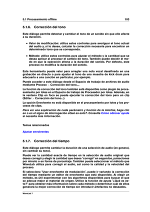Page 1175.1 Procesamiento ofﬂine 103
5.1.6. Corrección del tono
Este diálogo permite detectar y cambiar el tono de un sonido sin que ello afecte
a su duración.
Valor de modiﬁcación: utilice estos controles para averiguar el tono actual
del audio y, si lo desea, calcular la corrección necesaria para encontrar un
determinado tono que se corresponda.
Método: utilice estos controles para ajustar el método y la cantidad que se
desea aplicar al procesar el cambio de tono. También puede decidir el mo-
do en que la...