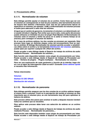 Page 1215.1 Procesamiento ofﬂine 107
5.1.11. Normalizador de volumen
Este diálogo permite ajustar el volumen de un archivo. Como tiene que ver con
el volumen en contraposición al nivel de pico máximo, esta herramienta funciona
de manera bien distinta a Normalizar nivel. Una de sus aplicaciones típicas es
especiﬁcar un volumen, por ejemplo -12dB, y el Normalizador de volumen procesa
el audio para adecuarlo a este nivel de volumen.
Al igual que el cambio de ganancia, incrementar el volumen a un determinado val-
or...
