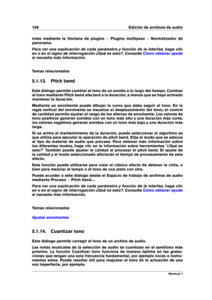 Page 122108 Edición de archivos de audio
lotes mediante la Ventana de plugins >Plugins multipaso >Normalizador de
panorama.
Para ver una explicación de cada parámetro y función de la interfaz, haga clic
en o en el signo de interrogación ¿Qué es esto?. Consulte
Cómo obtener ayuda
si necesita más información.
Temas relacionados
5.1.13. Pitch bend
Este diálogo permite cambiar el tono de un sonido a lo largo del tiempo. Cambiar
el tono mediante Pitch bend afectará a la duración, a menos que se haya activado
mantener...