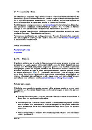 Page 1235.1 Procesamiento ofﬂine 109
En este diálogo se puede elegir la frecuencia de referencia (normalmente 440 Hz)
y el tiempo que la corrección del tono tarda en llegar al semitono más próximo.
En la información sobre herramientas "¿Qué es esto?" encontrará información
sobre el momento y la manera de ajustar el tiempo de ligadura.
También puede optar por conservar los
formantes del material original. Si se elige
esta selección, a veces se puede obtener un resultado más realista a la hora de
corregir...