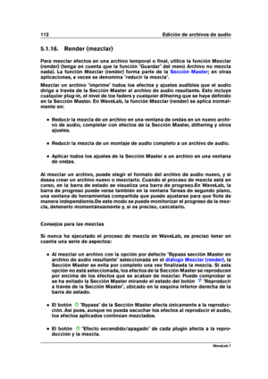 Page 126112 Edición de archivos de audio
5.1.16. Render (mezclar)
Para mezclar efectos en una archivo temporal o ﬁnal, utilice la función Mezclar
(render) (tenga en cuenta que la función "Guardar" del menú Archivo no mezcla
nada). La función Mezclar (render) forma parte de la
Sección Master ; en otras
aplicaciones, a veces se denomina "reducir la mezcla".
Mezclar un archivo "imprime" todos los efectos y ajustes audibles que el audio
dirige a través de la Sección Master al archivo de audio...