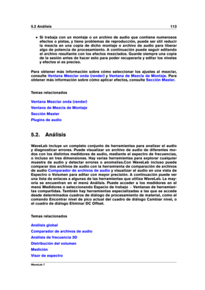 Page 1275.2 Análisis 113
Si trabaja con un montaje o un archivo de audio que contiene numerosos
efectos o pistas, y tiene problemas de reproducción, puede ser útil reducir
la mezcla en una copia de dicho montaje o archivo de audio para liberar
algo de potencia de procesamiento. A continuación puede seguir editando
el archivo resultante con los efectos mezclados. Guarde siempre una copia
de la sesión antes de hacer esto para poder recuperarla y editar los niveles
y efectos si es preciso.
Para obtener más...