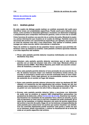 Page 128114 Edición de archivos de audio
Edición de archivos de audio
Procesamiento ofﬂine
5.2.1. Análisis global
En este cuadro de diálogo puede realizar un análisis avanzado del audio para
identiﬁcar áreas con propiedades especíﬁcas. Puede usarlo para detectar prob-
lemas, como sonidos no deseados (glitches) o muestras con distorsión (clipping),
o simplemente para comprobar información general, como el tono de un sonido.
Cómo funciona Al analizar una sección de un archivo de audio, WaveLab la explo-
ra y...