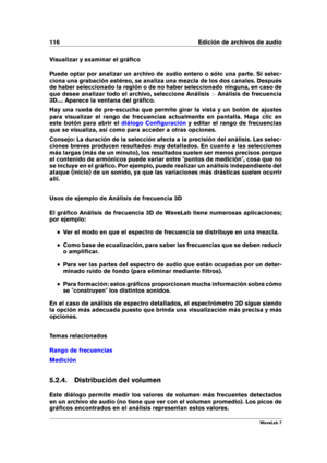 Page 130116 Edición de archivos de audio
Visualizar y examinar el gráﬁco
Puede optar por analizar un archivo de audio entero o sólo una parte. Si selec-
ciona una grabación estéreo, se analiza una mezcla de los dos canales. Después
de haber seleccionado la región o de no haber seleccionado ninguna, en caso de
que desee analizar todo el archivo, seleccione Análisis >Análisis de frecuencia
3D.... Aparece la ventana del gráﬁco.
Hay una rueda de pre-escucha que permite girar la vista y un botón de ajustes
para...