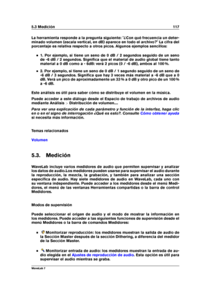 Page 1315.3 Medición 117
La herramienta responde a la pregunta siguiente: "¿Con qué frecuencia un deter-
minado volumen (escala vertical, en dB) aparece en todo el archivo?" La cifra del
porcentaje es relativa respecto a otros picos. Algunos ejemplos sencillos:
1. Por ejemplo, si tiene un seno de 0 dB / 2 segundos seguido de un seno
de -6 dB / 2 segundos. Signiﬁca que el material de audio global tiene tanto
material a 0 dB como a - 6dB: verá 2 picos (0 / -6 dB), ambos al 100 %.
2. Por ejemplo, si tiene...