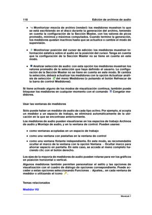 Page 132118 Edición de archivos de audio
Monitorizar mezcla de archivo (render): los medidores muestran lo que
se está escribiendo en el disco durante la generación del archivo, teniendo
en cuenta la conﬁguración de la Sección Master, con los valores de picos
promedio, mínimos y máximos computados. Cuando termine la generación,
los medidores quedan inactivos hasta que se actualice o cambie el modo de
supervisión.
Monitorizar posición del cursor de edición: los medidores muestran in-
formación estática sobre el...