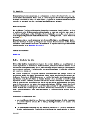 Page 1355.3 Medición 121
Si se analiza un archivo estéreo, el osciloscopio suele mostrar los niveles por sep-
arado de los dos canales. Ahora bien, si activa la opción Mostrar Suma y Resta en
el menú Funciones (o hace clic en el icono +/-), la mitad superior del osciloscopio
muestra la suma de los dos canales y la mitad inferior, la resta.
Efectuar ajustes
En el diálogo Conﬁguración puede ajustar los colores de visualización, y activar
o no Zoom auto. Si Zoom auto está activado, el visor se optimiza para que el...