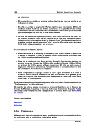 Page 136122 Edición de archivos de audio
de retención.
El segmento que está por encima indica clipping, de manera similar a un
indicador de clips.
Si está encendido el segmento inferior, signiﬁca que hay más de 24 bits. El
medidor de bits mostrará los 24 bits superiores; el segmento inferior indica
la existencia de bits inferiores extra. Debe tenerse en cuenta que el audio se
procesa siempre con más de 24 bits internamente.
Si está encendido el segmento interno, indica que los datos de audio no
de pueden...