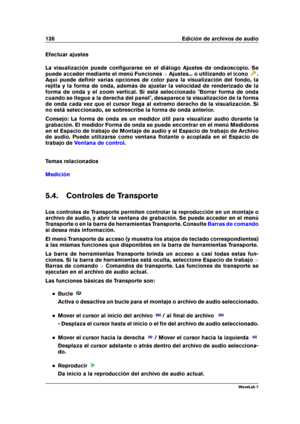 Page 140126 Edición de archivos de audio
Efectuar ajustes
La visualización puede conﬁgurarse en el diálogo Ajustes de ondaoscopio. Se
puede acceder mediante el menú Funciones >Ajustes... o utilizando el icono
.
Aquí puede deﬁnir varias opciones de color para la visualización del fondo, la
rejilla y la forma de onda, además de ajustar la velocidad de renderizado de la
forma de onda y el zoom vertical. Si está seleccionado "Borrar forma de onda
cuando se llegue a la derecha del panel", desaparece la...