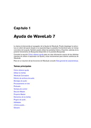Page 15Cap tulo 1
Ayuda de WaveLab 7
Le damos la bienvenida al navegador de la Ayuda de WaveLab. Puede desplegar la estruc-
tura en árbol del panel situado a la izquierda (bajo la pestaña Contenidos) para ver temas
concretos de la ayuda. También puede utilizar las pestañas Índice y Favoritos, además de la
potente herramienta de Búsqueda (disponible en la pestaña Búsqueda).
Consulte la sección
Cómo obtener ayuda para ver más información acerca de las distintas
maneras de utilizar el explorador de Ayuda y otras...