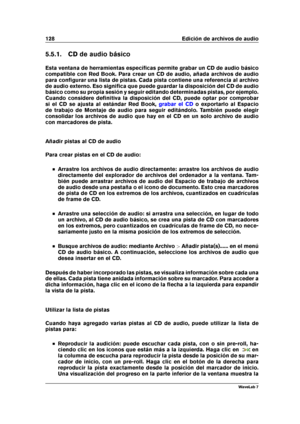 Page 142128 Edición de archivos de audio
5.5.1. CD de audio básico
Esta ventana de herramientas especíﬁcas permite grabar un CD de audio básico
compatible con Red Book. Para crear un CD de audio, añada archivos de audio
para conﬁgurar una lista de pistas. Cada pista contiene una referencia al archivo
de audio externo. Eso signiﬁca que puede guardar la disposición del CD de audio
básico como su propia sesión y seguir editando determinadas pistas, por ejemplo.
Cuando considere deﬁnitiva la disposición del CD,...