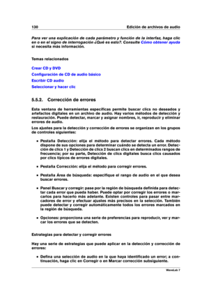 Page 144130 Edición de archivos de audio
Para ver una explicación de cada parámetro y función de la interfaz, haga clic
en o en el signo de interrogación ¿Qué es esto?. Consulte
Cómo obtener ayuda
si necesita más información.
Temas relacionados
Crear CD y DVD
Conﬁguración de CD de audio básico
Escribir CD audio
Seleccionar y hacer clic
5.5.2. Corrección de errores
Esta ventana de herramientas especíﬁcas permite buscar clics no deseados y
artefactos digitales en un archivo de audio. Hay varios métodos de...