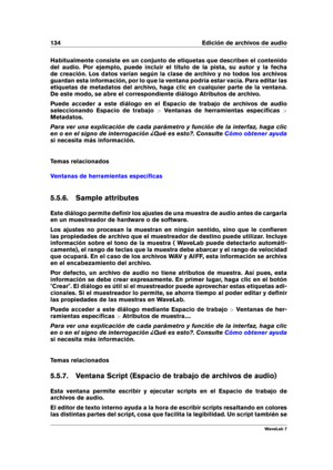 Page 148134 Edición de archivos de audio
Habitualmente consiste en un conjunto de etiquetas que describen el contenido
del audio. Por ejemplo, puede incluir el título de la pista, su autor y la fecha
de creación. Los datos varían según la clase de archivo y no todos los archivos
guardan esta información, por lo que la ventana podría estar vacía. Para editar las
etiquetas de metadatos del archivo, haga clic en cualquier parte de la ventana.
De este modo, se abre el correspondiente diálogo Atributos de archivo....