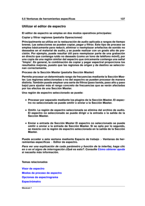 Page 1515.5 Ventanas de herramientas especíﬁcas 137
Utilizar el editor de espectro
El editor de espectro se emplea en dos modos operativos principales:
Copiar y ﬁltrar regiones (pestaña Operaciones)
Principalmente se utiliza en la restauración de audio aplicada a rangos de tiempo
breves. Las selecciones se pueden copiar, pegar y ﬁltrar. Este tipo de proceso se
emplea básicamente para reducir, eliminar o reemplazar artefactos de sonido no
deseados en el material de audio, y se puede realizar con un grado alto de...