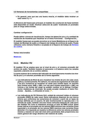 Page 1555.6 Ventanas de herramientas compartidas 141
En general, para que sea una buena mezcla, el medidor debe mostrar un
valor entre 0 y +1.
A diferencia del fasescopio principal, el medidor de correlación de fases también
está disponible en modo "Analizar selección de audio" mostrando un promedio
para el rango seleccionado.
Cambiar conﬁguración
Puede deﬁnir colores de visualización, tiempo de detención pico y la cantidad de
resolución de muestras que visualizar en el menú Funciones >Conﬁguración...
El...